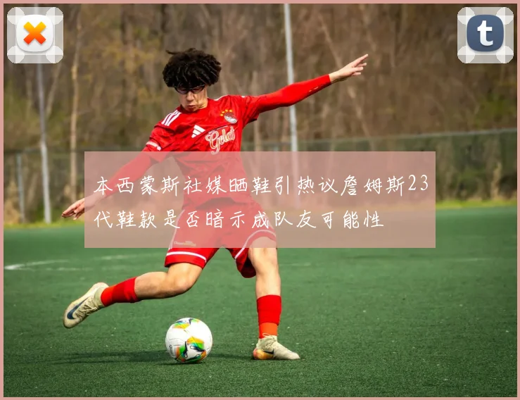 本西蒙斯社媒晒鞋引热议詹姆斯23代鞋款是否暗示成队友可能性